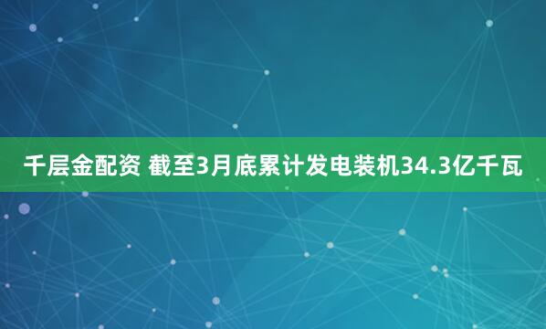 千层金配资 截至3月底累计发电装机34.3亿千瓦
