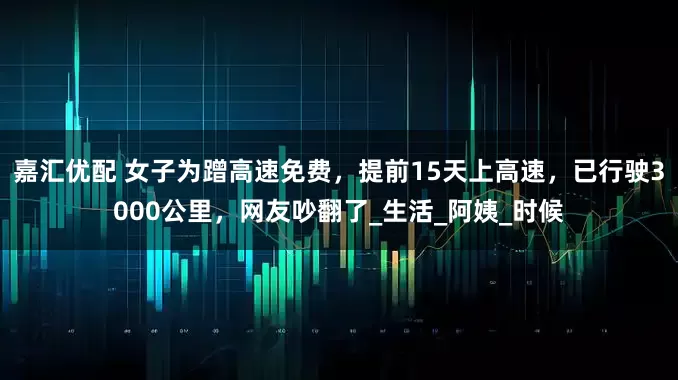 嘉汇优配 女子为蹭高速免费，提前15天上高速，已行驶3000公里，网友吵翻了_生活_阿姨_时候