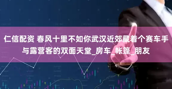 仁信配资 春风十里不如你武汉近郊藏着个赛车手与露营客的双面天堂_房车_帐篷_朋友