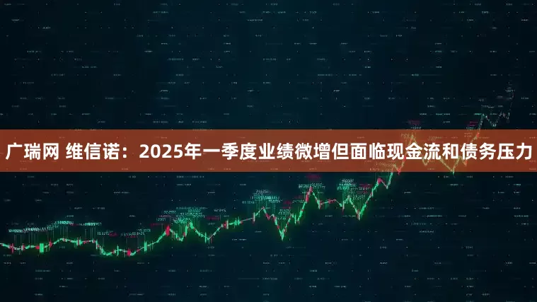 广瑞网 维信诺：2025年一季度业绩微增但面临现金流和债务压力