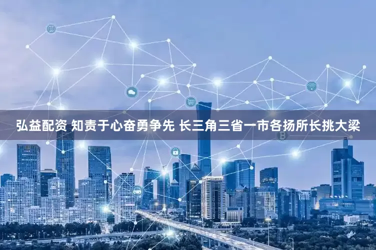 弘益配资 知责于心奋勇争先 长三角三省一市各扬所长挑大梁