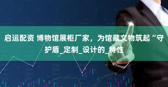 启运配资 博物馆展柜厂家，为馆藏文物筑起“守护盾_定制_设计的_特性