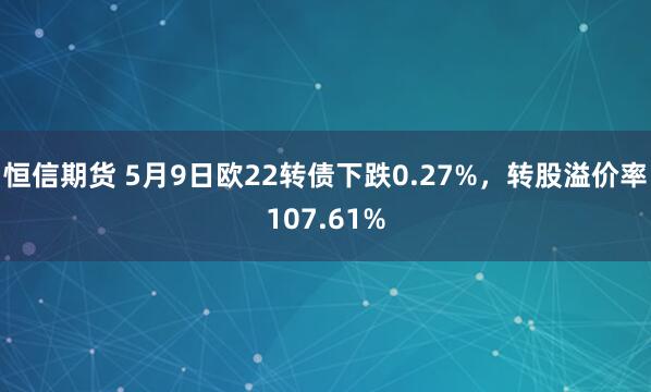 恒信期货 5月9日欧22转债下跌0.27%，转股溢价率107.61%