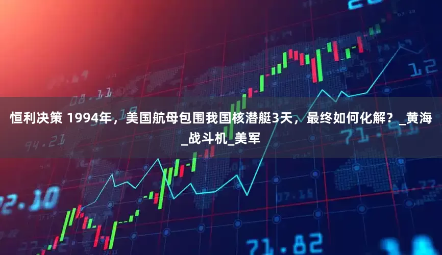 恒利决策 1994年，美国航母包围我国核潜艇3天，最终如何化解？_黄海_战斗机_美军