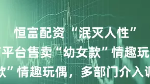 恒富配资 “泯灭人性”！多个电商平台售卖“幼女款”情趣玩偶，多部门介入调查