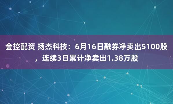 金控配资 扬杰科技：6月16日融券净卖出5100股，连续3日累计净卖出1.38万股