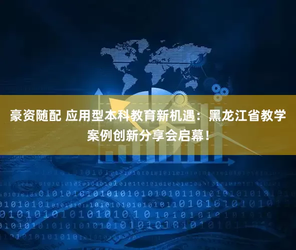 豪资随配 应用型本科教育新机遇：黑龙江省教学案例创新分享会启幕！