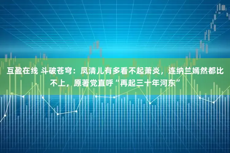互盈在线 斗破苍穹：凤清儿有多看不起萧炎，连纳兰嫣然都比不上，原著党直呼“再起三十年河东”
