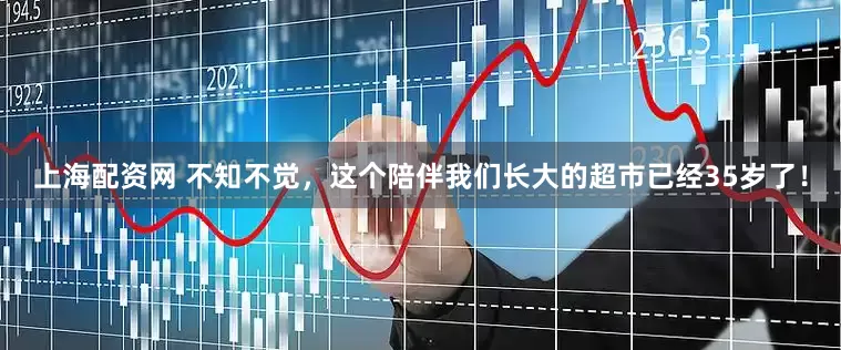 上海配资网 不知不觉，这个陪伴我们长大的超市已经35岁了！