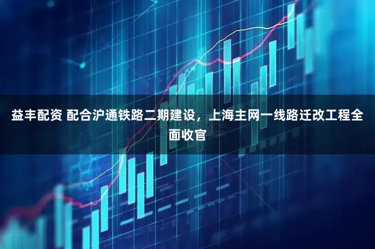 益丰配资 配合沪通铁路二期建设，上海主网一线路迁改工程全面收官