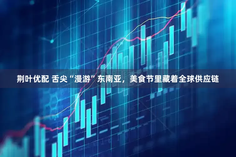 荆叶优配 舌尖“漫游”东南亚，美食节里藏着全球供应链